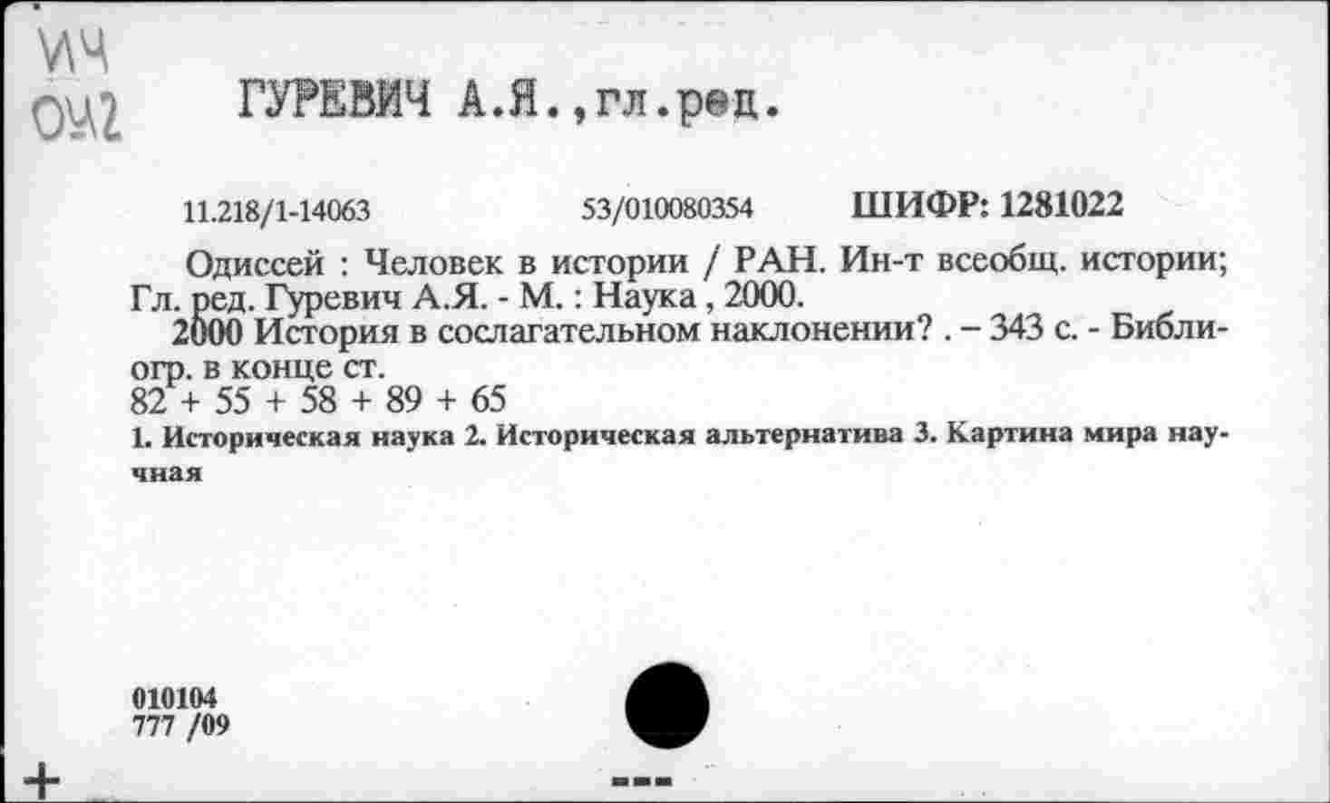 ﻿\лч
ОМ ГУРЕВИЧ А.Я..гл.ред.
11.218/1-14063	53/010080354 ШИФР: 1281022
Одиссей : Человек в истории / РАН. Ин-т всеобщ, истории;
Гл. ред. Гуревич А.Я. - М.: Наука, 2000.
2000 История в сослагательном наклонении? . - 343 с. - Библ и-огр. в конце ст.
82 + 55 + 58 + 89 + 65
1. Историческая наука 2. Историческая альтернатива 3. Картина мира научная
010104
777 /09